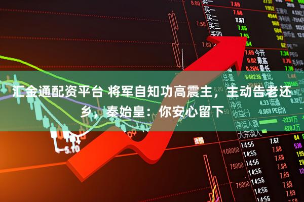 汇金通配资平台 将军自知功高震主，主动告老还乡，秦始皇：你安心留下