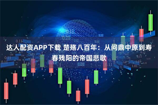 达人配资APP下载 楚殇八百年：从问鼎中原到寿春残阳的帝国悲歌
