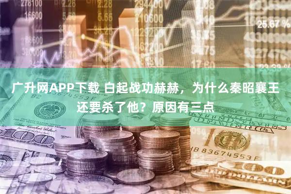 广升网APP下载 白起战功赫赫，为什么秦昭襄王还要杀了他？原因有三点