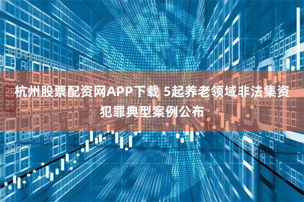 杭州股票配资网APP下载 5起养老领域非法集资犯罪典型案例公布