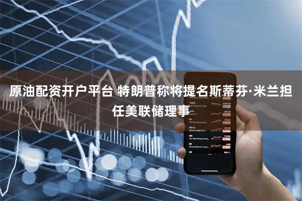 原油配资开户平台 特朗普称将提名斯蒂芬·米兰担任美联储理事