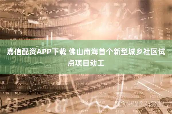 嘉信配资APP下载 佛山南海首个新型城乡社区试点项目动工