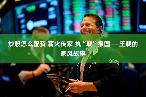 炒股怎么配资 薪火传家 执“戟”报国——王戟的家风故事